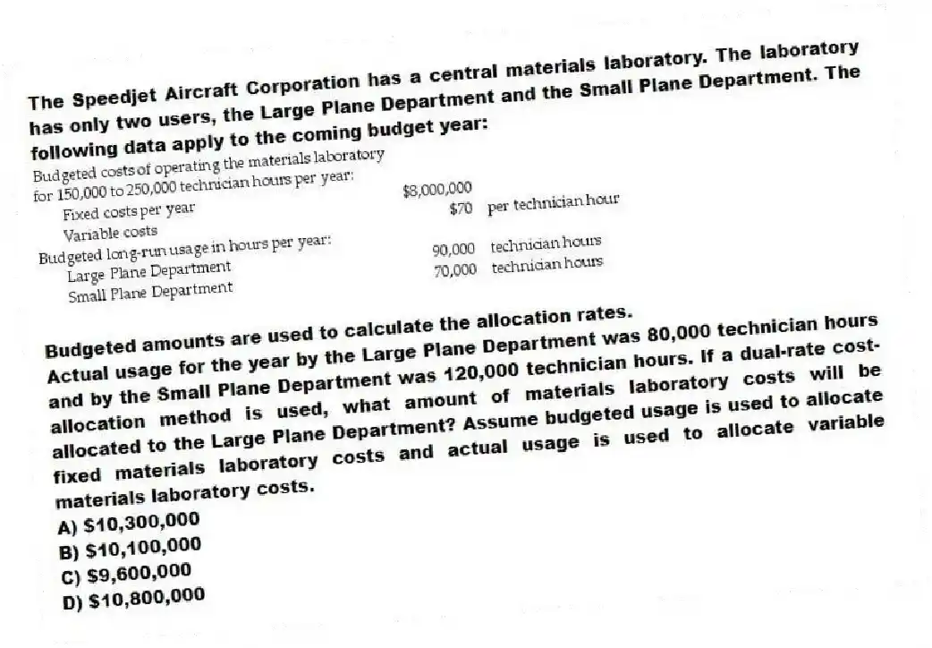 The Speedjet Aircraft Corporation has a central materials laboratory. The laboratory has only two users, the Large Plane Department and the Small Plane Department. The following data apply to the coming budget year:
Budgeted amounts are used to calculate the allocation rates.
Actual usage for the year by the Large Plane Department was 80,000 technician hours and by the Small Plane Department was 120,000 technician hours. If a dual-rate cost-allocation method is used, what amount of materials laboratory costs will be allocated to the Large Plane Department? Assume budgeted usage is used to allocate fixed materials laboratory costs and actual usage is used to allocate variable materials laboratory costs.
A) $10,300,000
B) $10,100,000
C) $9,600,000
D) $10,800,000
