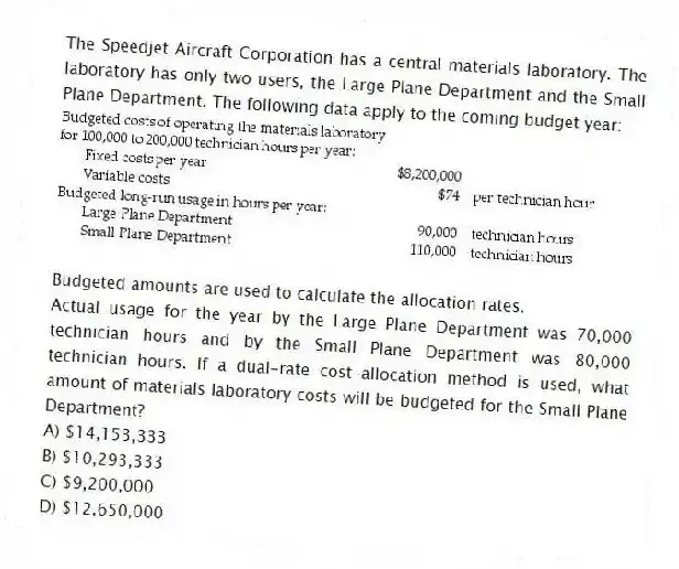 The Speedjet Aircraft Corporation has a central materials laboratory. The laboratory has only two users, the Large Plane Department and the Small Plane Department. The following data apply to the coming budget year:
Budgeted amounts are used to calculate the allocation rates.
Actual usage for the year by the Large Plane Department was 70,000 technician hours and by the Small Plane Department was 80,000 technician hours. If a dual-rate cost-allocation method is used, what amount of materials laboratory costs will be budgeted for the Small Plane Department?
A) $14,153,333
B) $10,293,333
C) $9,200,000
D) $12,650,000