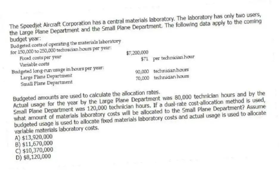 The Speedjet Aircraft Corporation has a central materials laboratory. The laboratory has only two users, the Large Plane Department and the Small Plane Department. The following data apply to the coming budget year:
Budgeted amounts are used to calculate the allocation rates.
Actual usage for the year by the Large Plane Department was 80,000 technician hours and by the Small Plane Department was 120,000 technician hours. If a dual-rate cost-allocation method is used, what amount of materials laboratory costs will be allocated to the Small Plane Department? Assume budgeted usage is used to allocate fixed materials laboratory costs and actual usage is used to allocate variable materials laboratory costs.
A) $13,920,000
B) $11,670,000
C) $10,370,000
D) $8,120,000