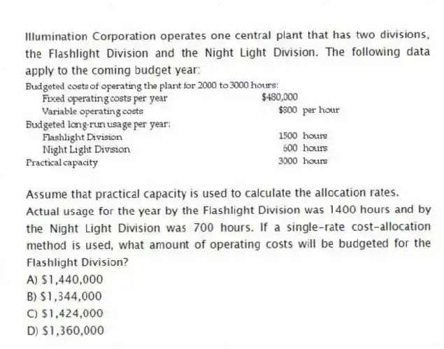 Illumination Corporation operates one central plant that has two divisions, the Flashlight Division and the Night Light Division. The following data apply to the coming budget year:

Assume that practical capacity is used to calculate the allocation rates.
Actual usage for the year by the Flashlight Division was 1400 hours and by the Night Light Division was 700 hours. If a single-rate cost-allocation method is used, what amount of operating costs will be budgeted for the Flashlight Division?
A) $1,440,000 
B) $1,344,000 
C) $1,424,000 
D) $1,360,000
