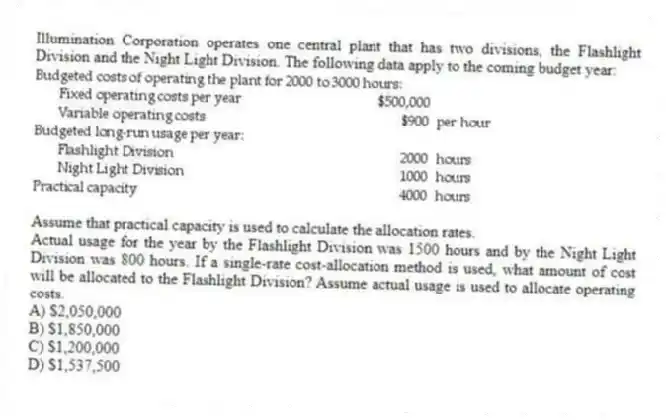 Illumination Corporation operates one central plant that has two divisions, the Flashlight Division and the Night Light Division. The following data apply to the coming budget year:
Assume that practical capacity is used to calculate the allocation rates.
Actual usage for the year by the Flashlight Division was 1500 hours and by the Night Light Division was 800 hours. If a single-rate cost-allocation method is used, what amount of cost will be allocated to the Flashlight Division? Assume actual usage is used to allocate operating costs.
A) $2,050,000
B) $1,850,000
C) $1,200,000
D) $1,537,500