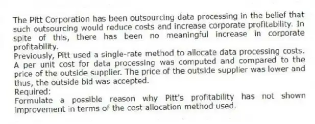 The Pitt Corporation has been outsourcing data processing in the belief that such outsourcing would reduce costs and increase corporate profitability. In spite of this, there has been no meaningful increase in corporate profitability.
Previously, Pitt used a single-rate method to allocate data processing costs. A per unit cost for data processing was computed and compared to the price of the outside supplier. The price of the outside supplier was lower and thus, the outside bid was accepted.
Required:
Formulate a possible reason why Pitt's profitability has not shown improvement in terms of the cost allocation method used.