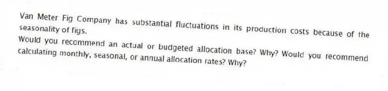 Van Meter Fig Company has substantial fluctuations in its production costs because of the seasonality of figs.
Would you recommend an actual or budgeted allocation base? Why? Would you recommend calculating monthly, seasonal, or annual allocation rates? Why?