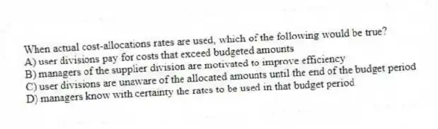 When actual cost-allocations rates are used, which of the following would be true?
A) user divisions pay for costs that exceed budgeted amounts
B) managers of the supplier division are motivated to improve efficiency
C) user divisions are unaware of the allocated amounts until the end of the budget period
D) managers know with certainty the rates to be used in that budget period