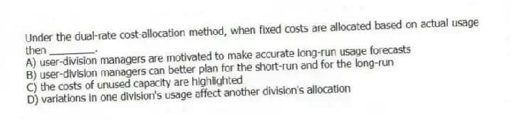Under the dual-rate cost-allocation method, when fixed costs are allocated based on actual usage then ________.
A) user-division managers are motivated to make accurate long-run usage forecasts
B) user-division managers can better plan for the short-run and for the long-run
C) the costs of unused capacity are highlighted
D) variations in one division's usage affect another division's allocation