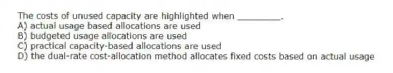 The costs of unused capacity are highlighted when ________.
A) actual usage based allocations are used
B) budgeted usage allocations are used
C) practical capacity-based allocations are used
D) the dual-rate cost-allocation method allocates fixed costs based on actual usage