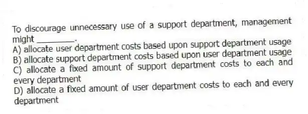 To discourage unnecessary use of a support department, management might ________.
A) allocate user department costs based upon support department usage
B) allocate support department costs based upon user department usage
C) allocate a fixed amount of support department costs to each and every department
D) allocate a fixed amount of user department costs to each and every department
