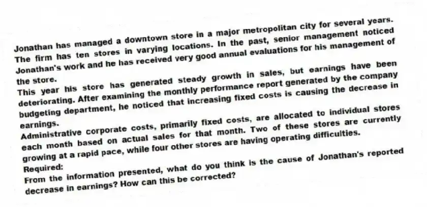 Jonathan has managed a downtown store in a major metropolitan city for several years. The firm has ten stores in varying locations. In the past, senior management noticed Jonathan's work and he has received very good annual evaluations for his management of the store.
This year his store has generated steady growth in sales, but earnings have been deteriorating. After examining the monthly performance report generated by the company budgeting department, he noticed that increasing fixed costs is causing the decrease in earnings.
Administrative corporate costs, primarily fixed costs, are allocated to individual stores each month based on actual sales for that month. Two of these stores are currently growing at a rapid pace, while four other stores are having operating difficulties.
Required:
From the information presented, what do you think is the cause of Jonathan's reported decrease in earnings? How can this be corrected?