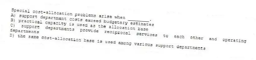 Special cost-allocation problems arise when ________.
A) support department costs exceed budgetary estimates
B) practical capacity is used as the allocation base
C) support departments provide reciprocal services to each other and operating departments
D) the same cost-allocation base is used among various support departments
