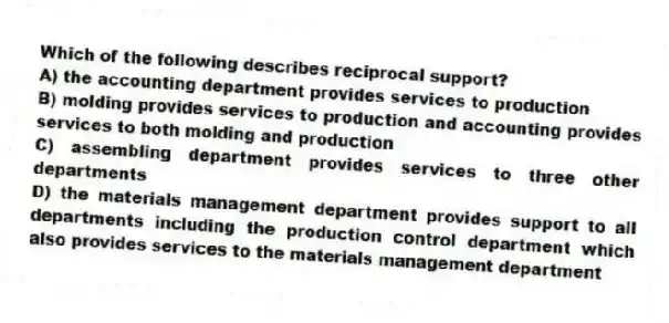 Which of the following describes reciprocal support?
A) the accounting department provides services to production
B) molding provides services to production and accounting provides services to both molding and production
C) assembling department provides services to three other departments
D) the materials management department provides support to all departments including the production control department which also provides services to the materials management department