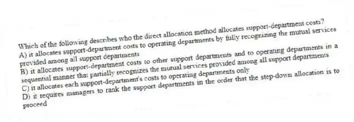 Which of the following describes who the direct allocation method allocates support-department costs?
A) it allocates support-department costs to operating departments by fully recognizing the mutual services provided among all support departments
B) it allocates support-department costs to other support departments and to operating departments in a sequential manner that partially recognizes the mutual services provided among all support departments
C) it allocates each support-department's costs to operating departments only
D) it requires managers to rank the support departments in the order that the step-down allocation is to proceed