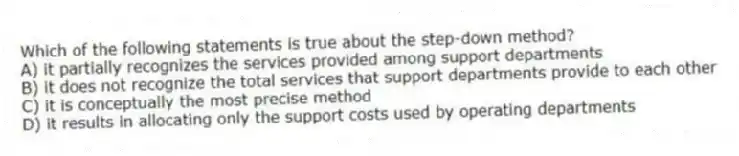 Which of the following statements is true about the step-down method?
A) it partially recognizes the services provided among support departments
B) it does not recognize the total services that support departments provide to each other
C) it is conceptually the most precise method
D) it results in allocating only the support costs used by operating departments