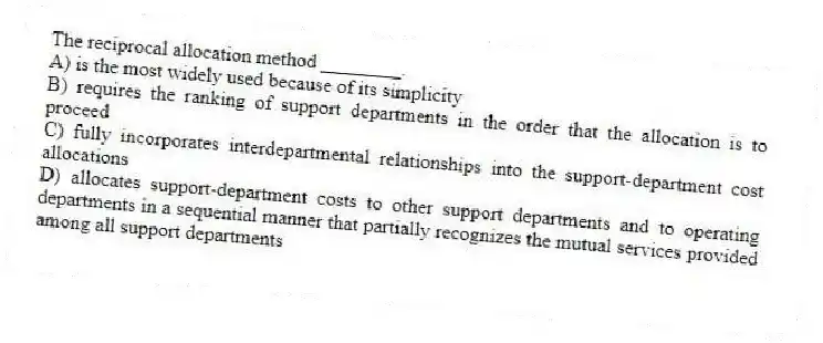 The reciprocal allocation method ________.
A) is the most widely used because of its simplicity
B) requires the ranking of support departments in the order that the allocation is to proceed
C) fully incorporates interdepartmental relationships into the support-department cost allocations
D) allocates support-department costs to other support departments and to operating departments in a sequential manner that partially recognizes the mutual services provided among all support departments