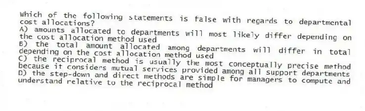 Which of the following statements is false with regards to departmental cost allocations?
A) amounts allocated to departments will most likely differ depending on the cost allocation method used
B) the total amount allocated among departments will differ in total depending on the cost allocation method used
C) the reciprocal method is usually the most conceptually precise method because it considers mutual services provided among all support departments
D) the step-down and direct methods are simple for managers to compute and understand relative to the reciprocal method