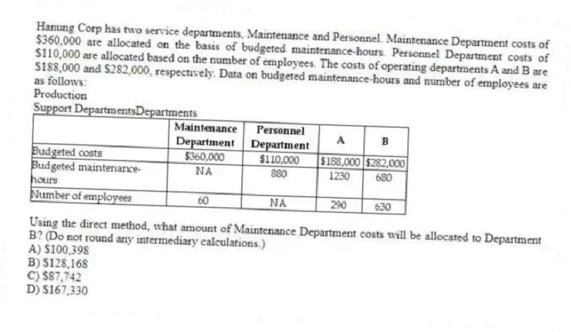 Hanung Corp has two service departments, Maintenance and Personnel. Maintenance Department costs of $360,000 are allocated on the basis of budgeted maintenance-hours. Personnel Department costs of $110,000 are allocated based on the number of employees. The costs of operating departments A and B are $188,000 and $282,000, respectively. Data on budgeted maintenance-hours and number of employees are as follows:
Production
Support DepartmentsDepartments
Using the direct method, what amount of Maintenance Department costs will be allocated to Department B? (Do not round any intermediary calculations.)
A) $100,398
B) $128,168
C) $87,742
D) $167,330
