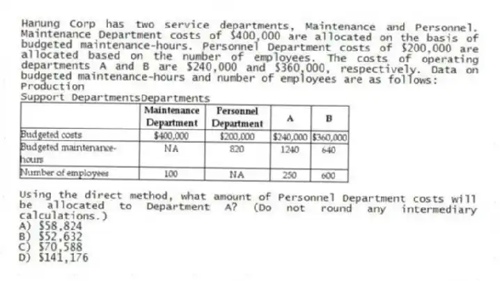 Hanung Corp has two service departments, Maintenance and Personnel. Maintenance Department costs of $400,000 are allocated on the basis of budgeted maintenance-hours. Personnel Department costs of $200,000 are allocated based on the number of employees. The costs of operating departments A and B are $240,000 and $360,000, respectively. Data on budgeted maintenance-hours and number of employees are as follows:
Production
Support DepartmentsDepartments
Using the direct method, what amount of Personnel Department costs will be allocated to Department A? (Do not round any intermediary calculations.)
A) $58,824
B) $52,632
C) $70,588
D) $141,176
