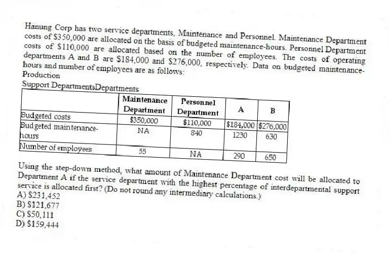 Hanung Corp has two service departments, Maintenance and Personnel. Maintenance Department costs of $350,000 are allocated on the basis of budgeted maintenance-hours. Personnel Department costs of $110,000 are allocated based on the number of employees. The costs of operating departments A and B are $184,000 and $276,000, respectively. Data on budgeted maintenance-hours and number of employees are as follows:
Production
Support DepartmentsDepartments
Using the step-down method, what amount of Maintenance Department cost will be allocated to Department A if the service department with the highest percentage of interdepartmental support service is allocated first? (Do not round any intermediary calculations.)
A) $231,452
B) $121,677
C) $50,111
D) $159,444