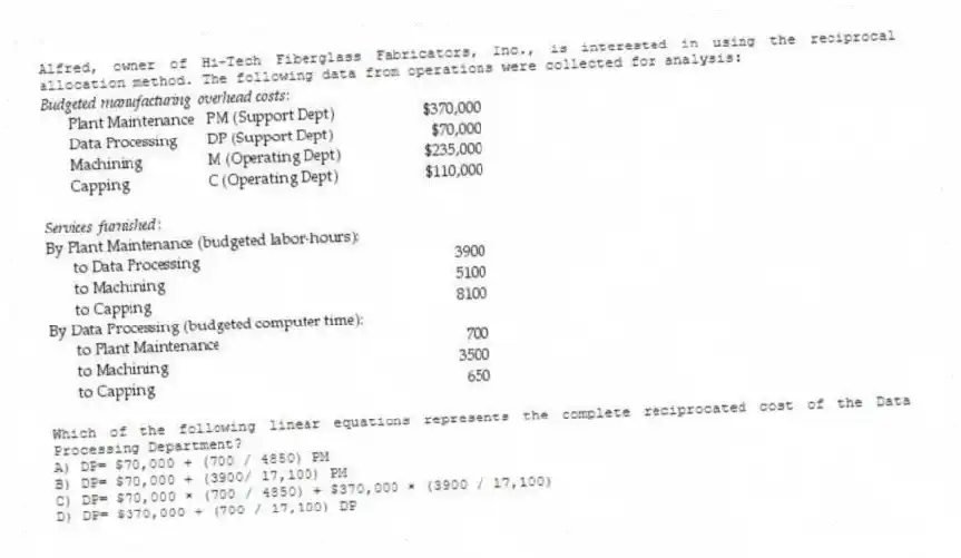 Alfred, owner of Hi-Tech Fiberglass Fabricators, Inc., is interested in using the reciprocal allocation method. The following data from operations were collected for analysis:
Which of the following linear equations represents the complete reciprocated cost of the Data Processing Department?
A) DP= $70,000 + (700 / 4850) PM
B) DP= $70,000 + (3900/ 17,100) PM
C) DP= $70,000 × (700 / 4850) + $370,000 × (3900 / 17,100)
D) DP= $370,000 + (700 / 17,100) DP