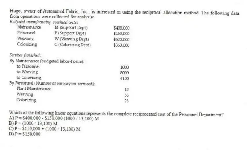 Hugo, owner of Automated Fabric, Inc., is interested in using the reciprocal allocation method. The following data from operations were collected for analysis:
Which of the following linear equations represents the complete reciprocated cost of the Personnel Department?
A) P = $400,000 - $150,000 (1000 / 13,100) M
B) P = (1000 / 13,100) M
C) P = $150,000 + (1000 / 13,100) M
D) P = $150,000