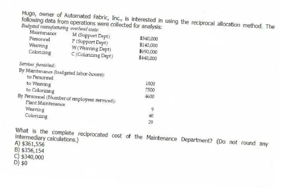 Hugo, owner of Automated Fabric, Inc., is interested in using the reciprocal allocation method. The following data from operations were collected for analysis:
What is the complete reciprocated cost of the Maintenance Department? (Do not round any intermediary calculations.)
A) $361,556
B) $356,154
C) $340,000
D) $0