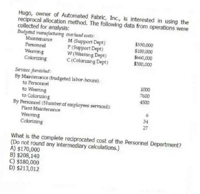 Hugo, owner of Automated Fabric, Inc., is interested in using the reciprocal allocation method. The following data from operations were collected for analysis:
What is the complete reciprocated cost of the Personnel Department? (Do not round any intermediary calculations.)
A) $170,000
B) $208,140
C) $180,000
D) $213,012