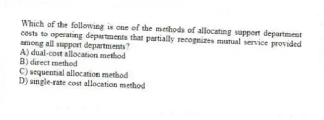 Which of the following is one of the methods of allocating support department costs to operating departments that partially recognizes mutual service provided among all support departments?
A) dual-cost allocation method
B) direct method
C) sequential allocation method
D) single-rate cost allocation method