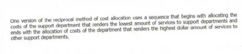 One version of the reciprocal method of cost allocation uses a sequence that begins with allocating the costs of the support department that renders the lowest amount of services to support departments and ends with the allocation of costs of the department that renders the highest dollar amount of services to other support departments.