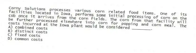 Corny Solutions processes various corn related food items. One of its facilities located in Iowa, performs some initial processing of corn on the cob once it arrives from the corn fields. The corn from that facility will be further processed elsewhere into corn for popping and corn meal. The costs incurred at the Iowa plant would be considered ________.
A) combined costs
B) distinct costs
C) fixed costs
D) common costs