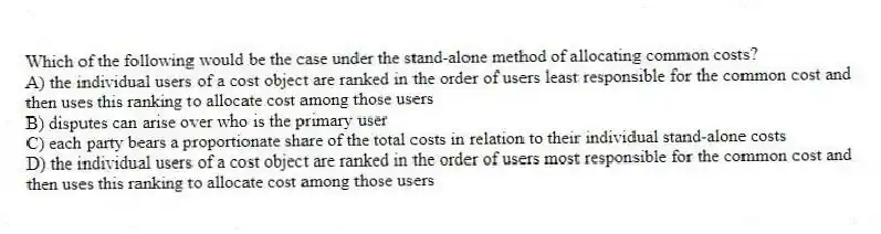 Which of the following would be the case under the stand-alone method of allocating common costs?
A) the individual users of a cost object are ranked in the order of users least responsible for the common cost and then uses this ranking to allocate cost among those users
B) disputes can arise over who is the primary user
C) each party bears a proportionate share of the total costs in relation to their individual stand-alone costs
D) the individual users of a cost object are ranked in the order of users most responsible for the common cost and then uses this ranking to allocate cost among those users