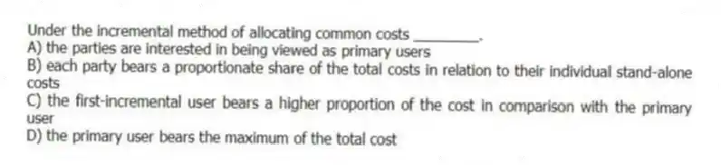 Under the incremental method of allocating common costs ________.
A) the parties are interested in being viewed as primary users
B) each party bears a proportionate share of the total costs in relation to their individual stand-alone costs
C) the first-incremental user bears a higher proportion of the cost in comparison with the primary user
D) the primary user bears the maximum of the total cost