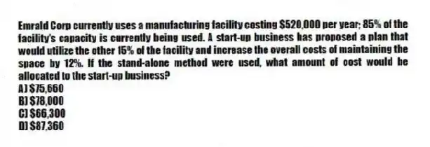 Emrald Corp currently uses a manufacturing facility costing $520,000 per year; 85% of the facility's capacity is currently being used. A start-up business has proposed a plan that would utilize the other 15% of the facility and increase the overall costs of maintaining the space by 12%. If the stand-alone method were used, what amount of cost would be allocated to the start-up business?
A) $75,660
B) $78,000
C) $66,300
D) $87,360