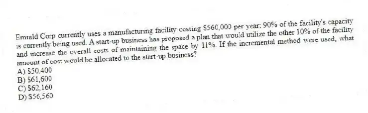 Emrald Corp currently uses a manufacturing facility costing $560,000 per year; 90% of the facility's capacity is currently being used. A start-up business has proposed a plan that would utilize the other 10% of the facility and increase the overall costs of maintaining the space by 11%. If the incremental method were used, what amount of cost would be allocated to the start-up business?
A) $50,400
B) $61,600
C) $62,160
D) $56,560