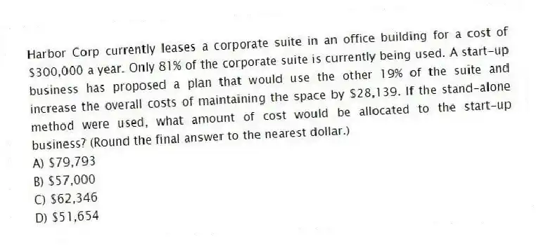 Harbor Corp currently leases a corporate suite in an office building for a cost of $300,000 a year. Only 81% of the corporate suite is currently being used. A start-up business has proposed a plan that would use the other 19% of the suite and increase the overall costs of maintaining the space by $28,139. If the stand-alone method were used, what amount of cost would be allocated to the start-up business? (Round the final answer to the nearest dollar.)
A) $79,793
B) $57,000
C) $62,346
D) $51,654