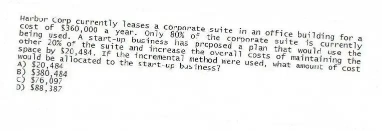 Harbor Corp currently leases a corporate suite in an office building for a cost of $360,000 a year. Only 80% of the corporate suite is currently being used. A start-up business has proposed a plan that would use the other 20% of the suite and increase the overall costs of maintaining the space by $20,484. If the incremental method were used, what amount of cost would be allocated to the start-up business?
A) $20,484
B) $380,484
C) $76,097
D) $88,387