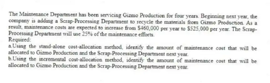 The Maintenance Department has been servicing Gizmo Production for four years. Beginning next year, the company is adding a Scrap-Processing Department to recycle the materials from Gizmo Production. As a result, maintenance costs are expected to increase from $460,000 per year to $525,000 per year. The Scrap-Processing Department will use 25% of the maintenance efforts.
Required:
a.Using the stand-alone cost-allocation method, identify the amount of maintenance cost that will be allocated to Gizmo Production and the Scrap-Processing Department next year.
b.Using the incremental cost-allocation method, identify the amount of maintenance cost that will be allocated to Gizmo Production and the Scrap-Processing Department next year.