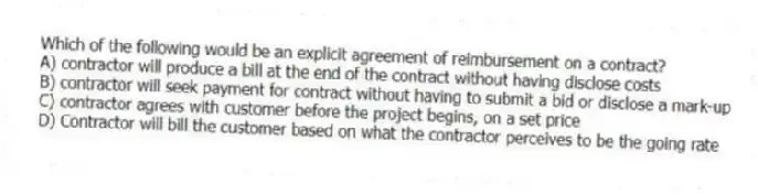 Which of the following would be an explicit agreement of reimbursement on a contract?
A) contractor will produce a bill at the end of the contract without having disclose costs
B) contractor will seek payment for contract without having to submit a bid or disclose a mark-up
C) contractor agrees with customer before the project begins, on a set price
D) Contractor will bill the customer based on what the contractor perceives to be the going rate