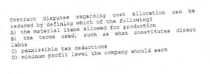 Contract disputes regarding cost allocation can be reduced by defining which of the following?
A) the material items allowed for production
B) the terms used, such as what constitutes direct labor
C) permissible tax deductions
D) minimum profit level the company should earn