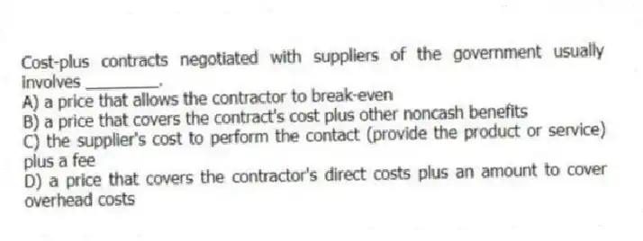 Cost-plus contracts negotiated with suppliers of the government usually involves ________.
A) a price that allows the contractor to break-even
B) a price that covers the contract's cost plus other noncash benefits
C) the supplier's cost to perform the contact (provide the product or service) plus a fee
D) a price that covers the contractor's direct costs plus an amount to cover overhead costs