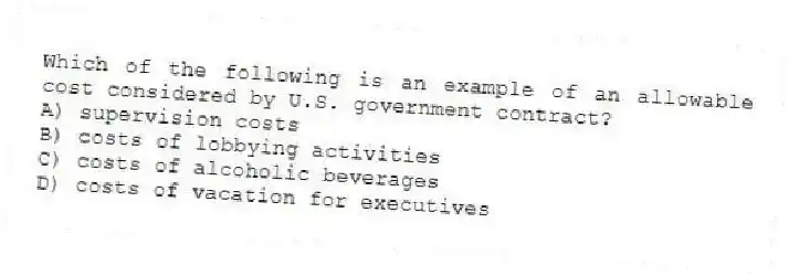 Which of the following is an example of an allowable cost considered by U.S. government contract?
A) supervision costs
B) costs of lobbying activities
C) costs of alcoholic beverages
D) costs of vacation for executives