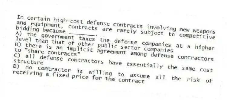In certain high-cost defense contracts involving new weapons and equipment, contracts are rarely subject to competitive bidding because ________.
A) the government taxes the defense companies at a higher level than that of other public sector companies
B) there is an implicit agreement among defense contractors to "share contracts"
C) all defense contractors have essentially the same cost structure
D) no contractor is willing to assume all the risk of receiving a fixed price for the contract