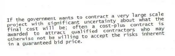 If the government wants to contract a very large scale project with significant uncertainty about what the final cost will be; often a cost-plus contract is awarded to attract qualified contractors who may otherwise not be willing to accept the risks inherent in a guaranteed bid price.