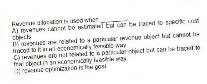 Revenue allocation is used when ________.
A) revenues cannot be estimated but can be traced to specific cost objects
B) revenues are related to a particular revenue object but cannot be traced to it in an economically feasible way
C) revenues are not related to a particular object but can be traced to that object in an economically feasible way
D) revenue optimization is the goal