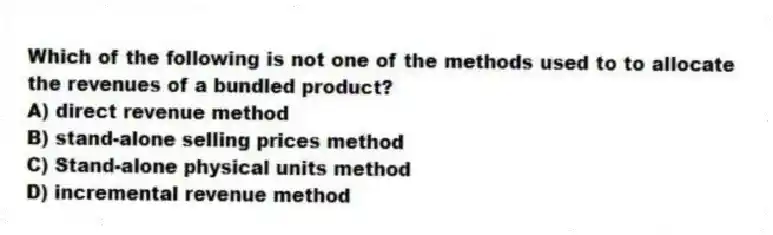 Which of the following is not one of the methods used to to allocate the revenues of a bundled product?
A) direct revenue method
B) stand-alone selling prices method
C) Stand-alone physical units method
D) incremental revenue method
