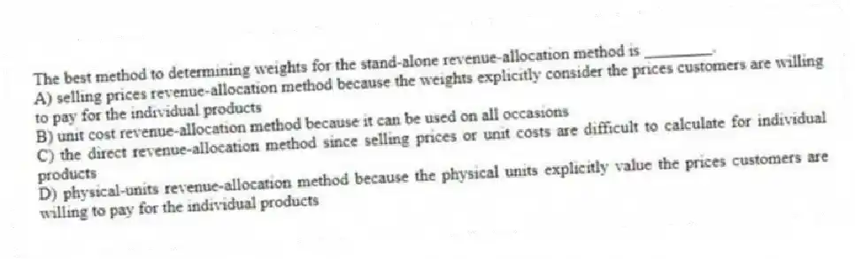 The best method to determining weights for the stand-alone revenue-allocation method is ________.
A) selling prices revenue-allocation method because the weights explicitly consider the prices customers are willing to pay for the individual products
B) unit cost revenue-allocation method because it can be used on all occasions
C) the direct revenue-allocation method since selling prices or unit costs are difficult to calculate for individual products
D) physical-units revenue-allocation method because the physical units explicitly value the prices customers are willing to pay for the individual products