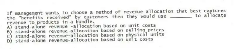 If management wants to choose a method of revenue allocation that best captures the "benefits received" by customers then they would use ________ to allocate revenue to products in a bundle.
A) stand-alone revenue -allocation based on unit costs
B) stand-alone revenue-allocation based on selling prices
C) stand-alone revenue-allocation based on physical units
D) stand-alone revenue-allocation based on unit costs