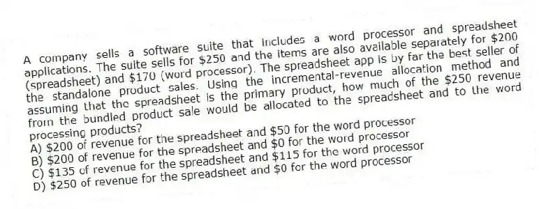 A company sells a software suite that includes a word processor and spreadsheet applications. The suite sells for $250 and the items are also available separately for $200 (spreadsheet) and $170 (word processor). The spreadsheet app is by far the best seller of the standalone product sales. Using the incremental-revenue allocation method and assuming that the spreadsheet is the primary product, how much of the $250 revenue from the bundled product sale would be allocated to the spreadsheet and to the word processing products?
A) $200 of revenue for the spreadsheet and $50 for the word processor
B) $200 of revenue for the spreadsheet and $0 for the word processor
C) $135 of revenue for the spreadsheet and $115 for the word processor
D) $250 of revenue for the spreadsheet and $0 for the word processor
