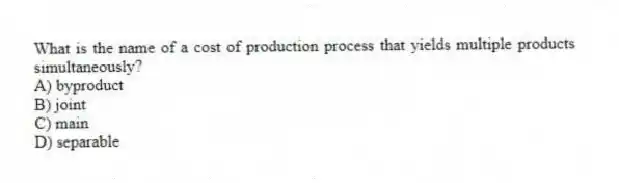 What is the name of a cost of production process that yields multiple products simultaneously?
A) byproduct
B) joint
C) main
D) separable