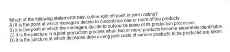 Which of the following statements best define split off point in joint costing?
A) It is the point at which managers decide to discontinue one or more of the products.
B) It is the point at which the managers decide to outsource some of its production processes.
C) It is the juncture in a joint production process when two or more products become separately identifiable.
D) It is the juncture at which decisions determining joint costs of various products to be produced are taken.