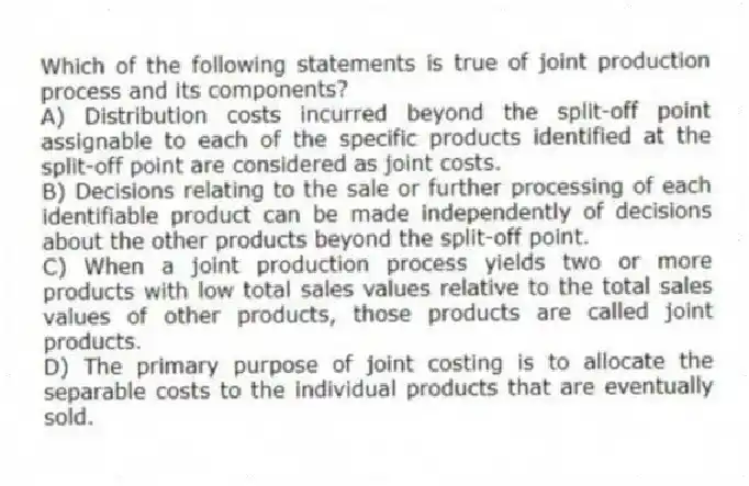 Which of the following statements is true of joint production process and its components?
A) Distribution costs incurred beyond the split-off point assignable to each of the specific products identified at the split-off point are considered as joint costs.
B) Decisions relating to the sale or further processing of each identifiable product can be made independently of decisions about the other products beyond the split-off point.
C) When a joint production process yields two or more products with low total sales values relative to the total sales values of other products, those products are called joint products.
D) The primary purpose of joint costing is to allocate the separable costs to the individual products that are eventually sold.