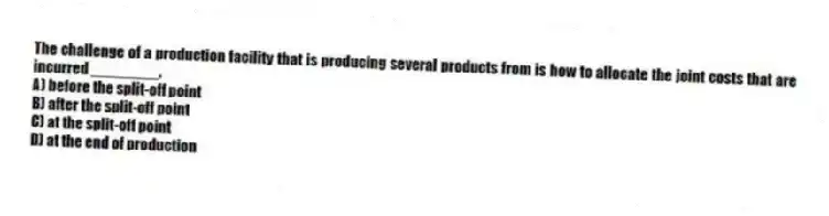The challenge of a production facility that is producing several products from is how to allocate the joint costs that are incurred ________.
A) before the split-off point
B) after the split-off point
C) at the split-off point
D) at the end of production